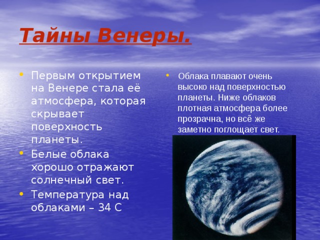 Тайны Венеры. Первым открытием на Венере стала её атмосфера, которая скрывает поверхность планеты. Белые облака хорошо отражают солнечный свет. Температура над облаками – 34 С Облака плавают очень высоко над поверхностью планеты. Ниже облаков плотная атмосфера более прозрачна, но всё же заметно поглощает свет. 