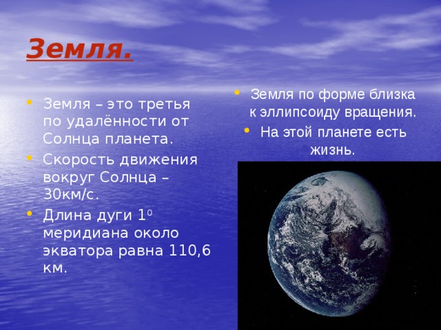 Земля. Земля по форме близка к эллипсоиду вращения. На этой планете есть жизнь. Земля – это третья по удалённости от Солнца планета. Скорость движения вокруг Солнца – 30км/с. Длина дуги 1 0 меридиана около экватора равна 110,6 км. 