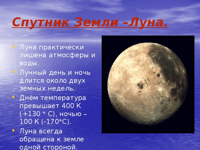 Спутник Земли –Луна. Луна практически лишена атмосферы и воды. Лунный день и ночь длится около двух земных недель. Днём температура превышает 400 К (+130 * С), ночью – 100 К (-170*С). Луна всегда обращена к земле одной стороной. 
