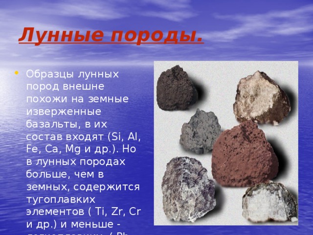 Лунные породы. Образцы лунных пород внешне похожи на земные изверженные базальты, в их состав входят (Si, Al, Fe, Ca, Mg и др.). Но в лунных породах больше, чем в земных, содержится тугоплавких элементов ( Ti, Zr, Cr и др.) и меньше - легкоплавких ( Pb, K, Na и др.). 