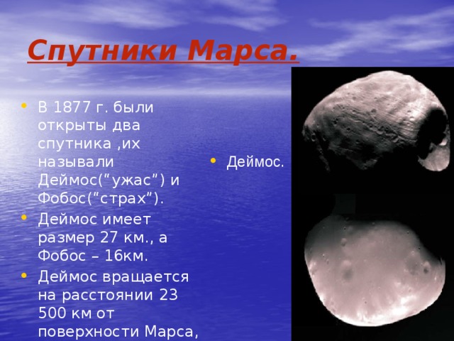 Спутники Марса. Деймос. В 1877 г. были открыты два спутника ,их называли Деймос(“ужас”) и Фобос(“страх”). Деймос имеет размер 27 км., а Фобос – 16км. Деймос вращается на расстоянии 23 500 км от поверхности Марса, а Фобос всего лишь – - 9 400 км. Фобос. 