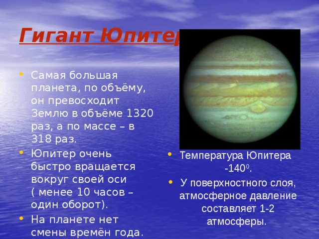 Гигант Юпитер. Самая большая планета, по объёму, он превосходит Землю в объёме 1320 раз, а по массе – в 318 раз. Юпитер очень быстро вращается вокруг своей оси ( менее 10 часов – один оборот). На планете нет смены времён года. Температура Юпитера -140 0 . У поверхностного слоя, атмосферное давление составляет 1-2 атмосферы. 