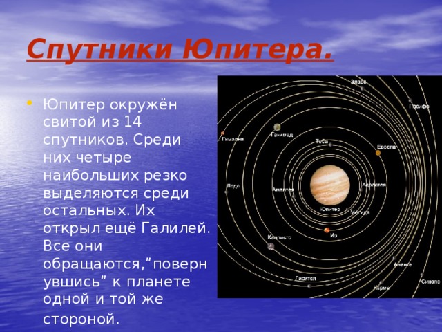 Спутники Юпитера. Юпитер окружён свитой из 14 спутников. Среди них четыре наибольших резко выделяются среди остальных. Их открыл ещё Галилей. Все они обращаются,”повернувшись” к планете одной и той же стороной.  