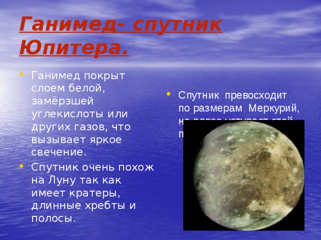 Ганимед- спутник Юпитера. Ганимед покрыт слоем белой, замёрзшей углекислоты или других газов, что вызывает яркое свечение. Спутник очень похож на Луну так как имеет кратеры, длинные хребты и полосы. Спутник превосходит по размерам Меркурий, но вдвое уступает этой планете по массе. 