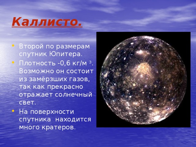 Каллисто. Второй по размерам спутник Юпитера. Плотность -0,6 кг/м 3 . Возможно он состоит из замёрзших газов, так как прекрасно отражает солнечный свет. На поверхности спутника находится много кратеров. 
