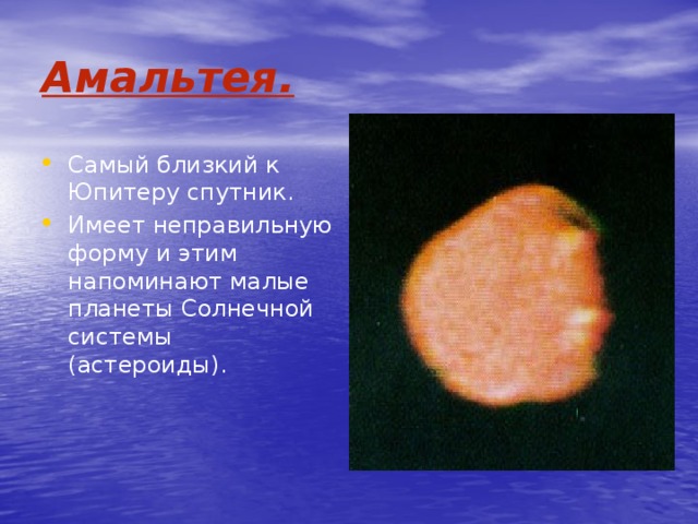 Амальтея. Самый близкий к Юпитеру спутник. Имеет неправильную форму и этим напоминают малые планеты Солнечной системы (астероиды). 