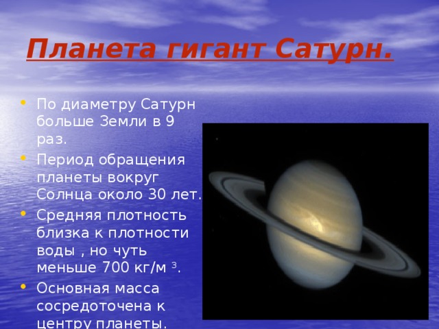 Планета гигант Сатурн. Сатурн имеет кольца. По диаметру Сатурн больше Земли в 9 раз. Период обращения планеты вокруг Солнца около 30 лет. Средняя плотность близка к плотности воды , но чуть меньше 700 кг/м 3 . Основная масса сосредоточена к центру планеты. 