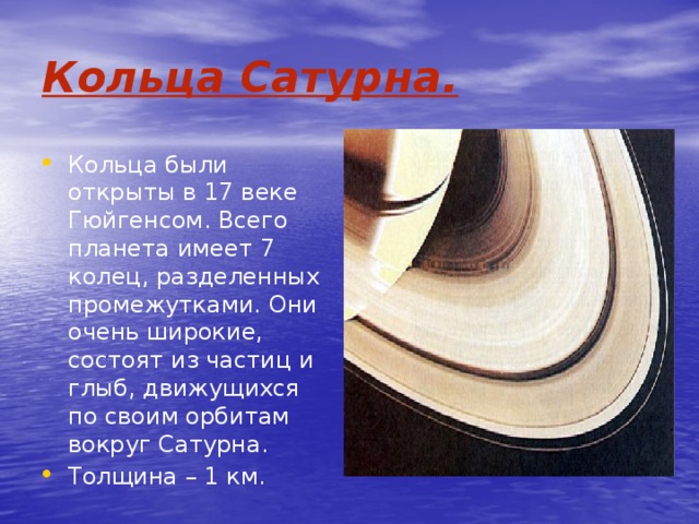 Кольца Сатурна. Кольца были открыты в 17 веке Гюйгенсом. Всего планета имеет 7 колец, разделенных промежутками. Они очень широкие, состоят из частиц и глыб, движущихся по своим орбитам вокруг Сатурна. Толщина – 1 км. 