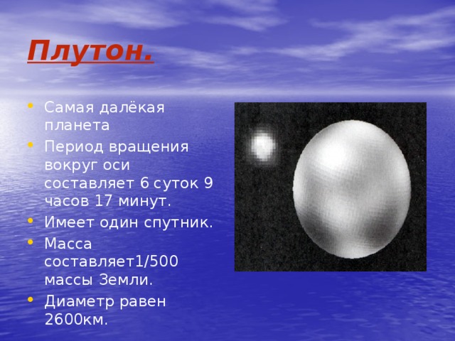 Плутон. Самая далёкая планета Период вращения вокруг оси составляет 6 суток 9 часов 17 минут. Имеет один спутник. Масса составляет1/500 массы Земли. Диаметр равен 2600км. 