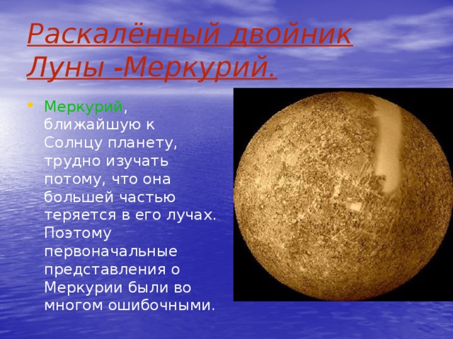 Раскалённый двойник Луны -Меркурий.  Меркурий , ближайшую к Солнцу планету, трудно изучать потому, что она большей частью теряется в его лучах. Поэтому первоначальные представления о Меркурии были во многом ошибочными.  