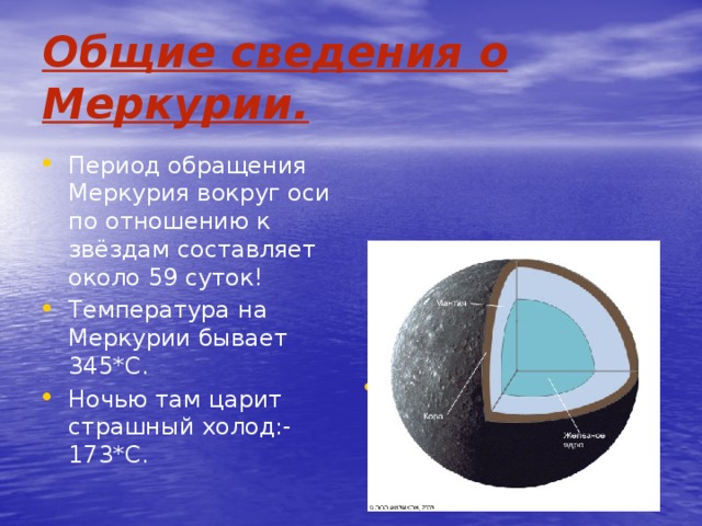 Общие сведения  о Меркурии. Период обращения Меркурия вокруг оси по отношению к звёздам составляет около 59 суток! Температура на Меркурии бывает 345*С. Ночью там царит страшный холод:-173*С. Средняя плотность Меркурия составляет 5,4 г/см 