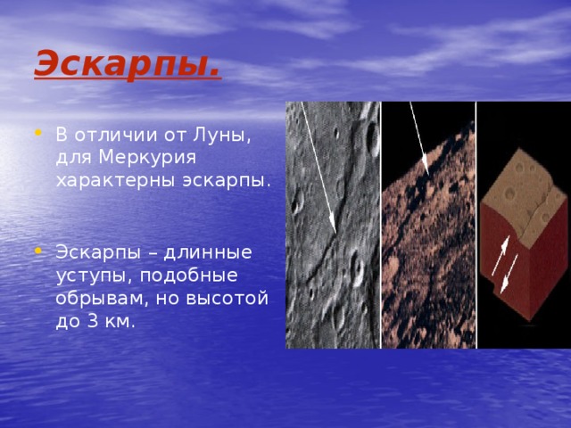 Эскарпы. В отличии от Луны, для Меркурия характерны эскарпы. Эскарпы – длинные уступы, подобные обрывам, но высотой до 3 км. 
