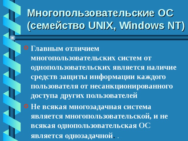 Многопользовательские ОС (семейство UNIX, Windows NT ) Главным отличием многопользовательских систем от однопользовательских является наличие средств защиты информации каждого пользователя от несанкционированного доступа других пользователей Не всякая многозадачная система является многопользовательской, и не всякая однопользовательская ОС является однозадачной . . 