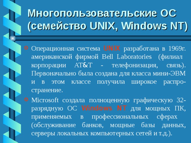 Многопользовательские ОС (семейство UNIX, Windows NT ) Операционная система UNIX  разработана в 1969г. американской фирмой B ell Laboratories (филиал корпорации AT & T - телефонизация, связь). Первоначально была создана для класса мини-ЭВМ и в этом классе получила широкое распро-странение. Microsoft создала  полноценную графическую 32-разрядную ОС Windows NT для мощных ПК,  применяемых в профессиональных сферах (обслуживание банков, мощные базы  данных, серверы локальных компьютерных сетей и т.д.). 