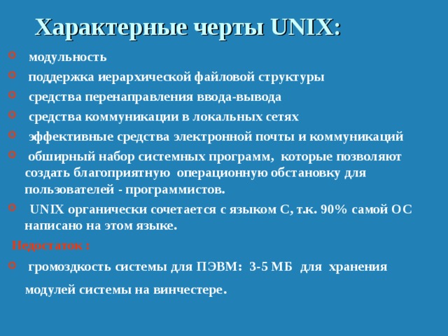 Характерные черты UNIX :  модульность  поддержка иерархической файловой структуры  средства перенаправления ввода-вывода  средства коммуникации в локальных сетях  эффективные средства электронной почты и коммуникаций  обширный набор системных программ, которые позволяют создать благоприятную операционную обстановку для пользователей - программистов.  UNIX органически сочетается с языком C, т.к. 90% самой ОС написано на этом языке.  Недостаток :  громоздкость системы для ПЭВМ: 3-5 МБ для хранения модулей системы на винчестере . 