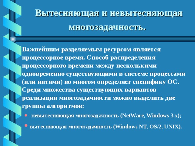 Вытесняющая и невытесняющая многозадачность.   Важнейшим разделяемым ресурсом является процессорное время. Способ распределения процессорного времени между несколькими одновременно существующими в системе процессами (или нитями) во многом определяет специфику ОС. Среди множества существующих вариантов реализации многозадачности можно выделить две группы алгоритмов:  невытесняющая многозадачность (NetWare, Windows 3.x); вытесняющая многозадачность (Windows NT, OS/2, UNIX).   невытесняющая многозадачность (NetWare, Windows 3.x); вытесняющая многозадачность (Windows NT, OS/2, UNIX).  