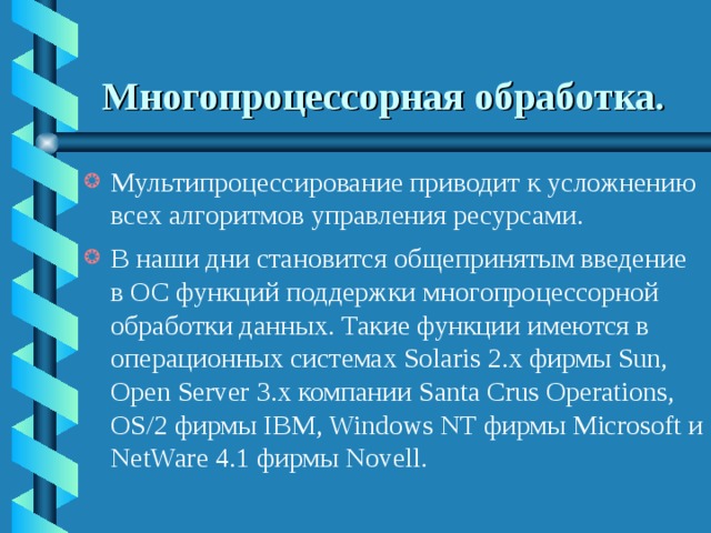 Многопроцессорная обработка.  Мультипроцессирование приводит к усложнению всех алгоритмов управления ресурсами. В наши дни становится общепринятым введение в ОС функций поддержки многопроцессорной обработки данных. Такие функции имеются в операционных системах Solaris 2.x фирмы Sun, Open Server 3.x компании Santa Crus Operations, OS/2 фирмы IBM, Windows NT фирмы Microsoft и NetWare 4.1 фирмы Novell. 