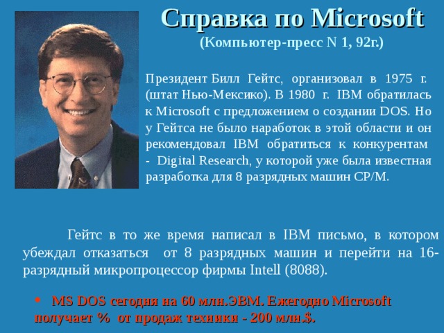 Справка по Micr o soft  (Компьютер-пресс N 1, 92г.)  Президент Билл Гейтс, организовал в 1975 г. (штат Нью-Мексико). В 1980 г. IBM обратилась к Micrоsoft с предложением о создании DOS. Но у Гейтса не было наработок в этой области и он рекомендовал IBM обратиться к конкурентам - Digital Research, у которой уже была известная разработка для 8 разрядных машин СР/М.    Гейтс в то же время написал в IBM письмо, в котором убеждал отказаться от 8 разрядных машин и перейти на 16-разрядный микропроцессор фирмы Intell (8088).  MS DOS сегодня на 60 млн.ЭВМ. Ежегодно Microsoft получает % от продаж техники - 200 млн.$. 