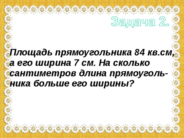Площадь прямоугольника 84 кв.см, а его ширина 7 см. На сколько сантиметров длина прямоуголь-ника больше его ширины?  