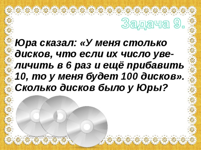 Юра сказал: «У меня столько дисков, что если их число уве-личить в 6 раз и ещё прибавить 10, то у меня будет 100 дисков». Сколько дисков было у Юры? 