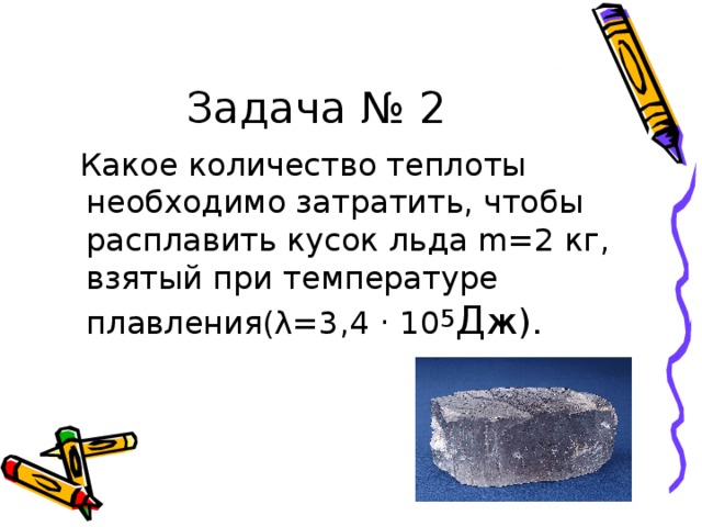 Задача № 2  Какое количество теплоты необходимо затратить, чтобы расплавить кусок льда m=2 кг, взятый при температуре плавления(λ=3,4 · 10 5 Д ж). 