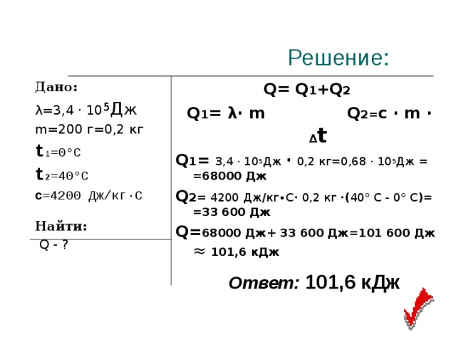  Решение: Дано: λ=3,4 · 10 5 Д ж m=200 г=0,2 кг t 1 =0°С t 2 =40°С c =4200 Дж/кг∙С   Найти:  Q - ?  Q= Q 1 + Q 2  Q 1 = λ∙ m Q 2= c · m · ∆ t Q 1 = 3,4 · 10 5 Дж · 0,2 кг=0,68 · 10 5 Дж = = 68000 Дж Q 2= 4200 Дж/кг∙С · 0,2 кг ·( 40° С - 0° С )= =33 600 Дж Q = 68000 Дж+ 33 600 Дж=101 600 Дж ≈ 101,6 кДж Ответ:  101,6 кДж 