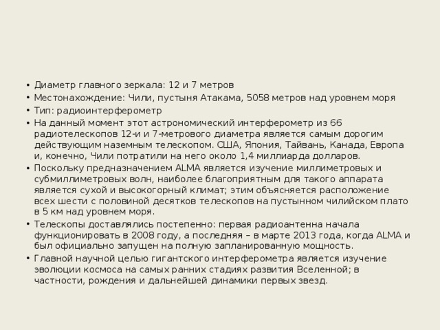 Диаметр главного зеркала: 12 и 7 метров Местонахождение: Чили, пустыня Атакама, 5058 метров над уровнем моря Тип: радиоинтерферометр На данный момент этот астрономический интерферометр из 66 радиотелескопов 12-и и 7-метрового диаметра является самым дорогим действующим наземным телескопом. США, Япония, Тайвань, Канада, Европа и, конечно, Чили потратили на него около 1,4 миллиарда долларов. Поскольку предназначением ALMA является изучение миллиметровых и субмиллиметровых волн, наиболее благоприятным для такого аппарата является сухой и высокогорный климат; этим объясняется расположение всех шести с половиной десятков телескопов на пустынном чилийском плато в 5 км над уровнем моря. Телескопы доставлялись постепенно: первая радиоантенна начала функционировать в 2008 году, а последняя – в марте 2013 года, когда ALMA и был официально запущен на полную запланированную мощность. Главной научной целью гигантского интерферометра является изучение эволюции космоса на самых ранних стадиях развития Вселенной; в частности, рождения и дальнейшей динамики первых звезд. 