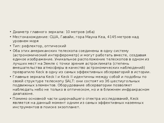 Диаметр главного зеркала: 10 метров (оба) Местонахождение: США, Гавайи, гора Мауна Кеа, 4145 метров над уровнем моря Тип: рефлектор, оптический Оба этих американских телескопа соединены в одну систему (астрономический интерферометр) и могут работать вместе, создавая единое изображение. Уникальное расположение телескопов в одном из лучших мест на Земле с точки зрения астроклимата (степень вмешательства атмосферы в качество астрономических наблюдений) превратило Keck в одну из самых эффективных обсерваторий в истории. Главные зеркала Keck I и Keck II идентичны между собой и подобны по своей структуре телескопу SALT: они состоят из 36 шестиугольных подвижных элементов. Оборудование обсерватории позволяет наблюдать небо не только в оптическом, но и в ближнем инфракрасном диапазоне. Помимо основной части широчайшего спектра исследований, Keck является на данный момент одним из самых эффективных наземных инструментов в поиске экзопланет. 