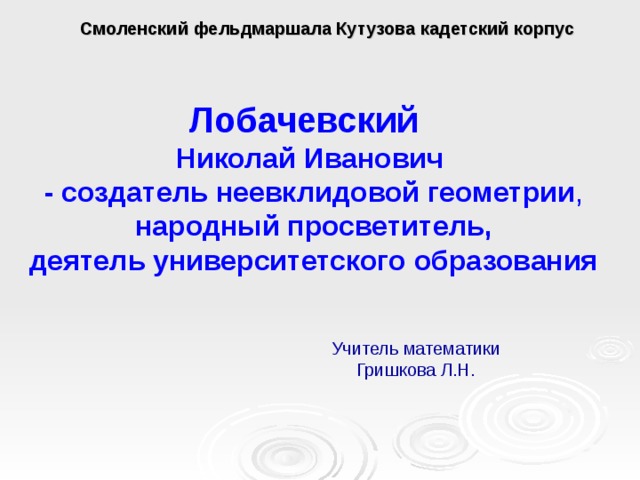  Смоленский фельдмаршала Кутузова кадетский корпус Лобачевский Николай Иванович - создатель неевклидовой геометрии , народный просветитель, деятель университетского образования Учитель математики Гришкова Л.Н. 
