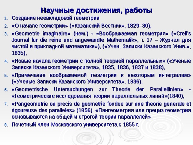 Научные достижения, работы Создание неевклидовой геометрии «О начале геометрии» («Казанский Вестник», 1829–30), «Geometrie imaginaire» ( нем. ) - «Воображаемая геометрия» («Crell’s Journal fur die reine und angewandte Mathematik», т. 17 – Журнал для чистой и прикладной математики»), («Учен. Записки Казанского Унив.», 1835), «Новые начала геометрии с полной теорией параллельных» («Ученые Записки Казанского Университета», 1835, 1836, 1837 и 1838), «Примечание воображаемой геометрии к некоторым интегралам» («Ученые Записки Казанского Университета», 1836), «Geometrische Untersuchungen zur Theorie der Parallellinien» - «Геометрические исследования теории параллельных линий»(1840), «Pangeometrie ou precis de geometrie fondee sur une theorie generale et rigoureuse des paralleles» (1856). «Пангеометрия или прециз геометрия основываются на общей и строгой теории параллелей» Почетный член Московского университета с 1855 г. 