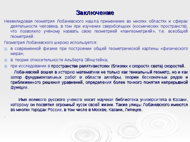 Заключение Неевклидовая геометрия Лобачевского нашла применение во многих областях и сферах деятельности человека, в том при изучении сверхбольших (космических пространств), что позволило учёному назвать свою геометрией «пангеометрией», т.е. всеобщей геометрией. Геометрия Лобачевского широко используется: в современной физике при построении общей геометрической картины «физического мира»; в теории относительности Альберта Эйнштейна; при исследовании в пространстве релятивистских (близких к скорости света) скоростей.  Лобачевский вошел в историю математики не только как гениальный геометр, но и как автор фундаментальных работ в области алгебры, теории бесконечных рядов и приближенного решения уравнений, определения более точного понятия непрерывной функции.  Имя великого русского ученого носит научная библиотека университета в Казани, которому он посвятил огромный кусок своей жизни. Также улицы Лобачевского имеются во многих городах России, в том числе в Москве, Казани, Липецке. .      
