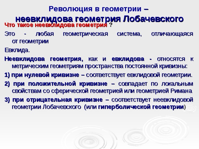 Революция в геометрии –  неевклидова геометрия Лобачевского Что такое неевклидова геометрия ? Это - любая геометрическая система, отличающаяся от геометрии Евклида. Неевклидова геометрия, как и евклидова - относятся к метрическим геометриям пространства постоянной кривизны: 1) при нулевой кривизне – соответствует евклидовой геометрии. 2) при положительной кривизне – совпадает по локальным свойствам со сферической геометрией или геометрией Римана 3) при отрицательная кривизне – соответствует неевклидовой геометрии Лобачевского  (или  гиперболической геометрии )  