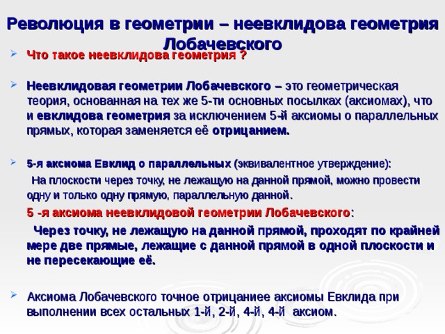 Революция в геометрии – неевклидова геометрия Лобачевского Что такое неевклидова геометрия ?  Неевклидовая геометрии Лобачевского – это геометрическая теория, основанная на тех же 5-ти основных посылках (аксиомах), что и евклидова геометрия за исключением 5-й аксиомы о параллельных прямых, которая заменяется её  отрицанием.  5-я аксиома Евклид о параллельных (эквивалентное утверждение):  На плоскости через точку, не лежащую на данной прямой, можно провести одну и только одну прямую, параллельную данной .  5 -я аксиома неевклидовой геометрии Лобачевского :  Через точку, не лежащую на данной прямой, проходят по крайней мере две прямые, лежащие с данной прямой в одной плоскости и не пересекающие её. Аксиома Лобачевского точное отрицаниее аксиомы Евклида при выполнении всех остальных 1-й, 2-й, 4-й, 4-й аксиом.  