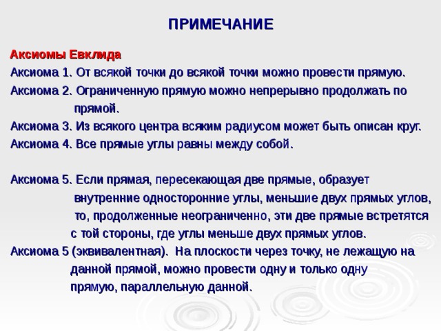 ПРИМЕЧАНИЕ Аксиомы Евклида Аксиома 1. От всякой точки до всякой точки можно провести прямую. Аксиома 2. Ограниченную прямую можно непрерывно продолжать по  прямой. Аксиома 3. Из всякого центра всяким радиусом может быть описан круг. Аксиома 4. Все прямые углы равны между собой. Аксиома 5. Если прямая, пересекающая две прямые, образует  внутренние односторонние углы, меньшие двух прямых углов,  то, продолженные неограниченно, эти две прямые встретятся  с той стороны, где углы меньше двух прямых углов. Аксиома 5 (эквивалентная). На плоскости через точку, не лежащую на  данной прямой, можно провести одну и только одну  прямую, параллельную данной. 