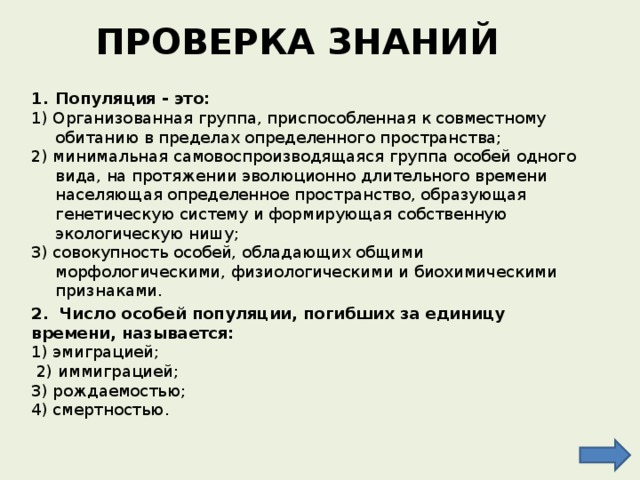 ПРОВЕРКА ЗНАНИЙ Популяция - это: 1) Организованная группа, приспособленная к совместному обитанию в пределах определенного пространства; 2) минимальная самовоспроизводящаяся группа особей одного вида, на протяжении эволюционно длительного времени населяющая определенное пространство, образующая генетическую систему и формирующая собственную экологическую нишу; 3) совокупность особей, обладающих общими морфологическими, физиологическими и биохимическими признаками. 2. Число особей популяции, погибших за единицу времени, называется: 1) эмиграцией;  2) иммиграцией; 3) рождаемостью; 4) смертностью. 