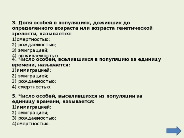 3. Доля особей в популяциях, доживших до определенного возраста или возраста генетической зрелости, называется: смертностью; 2) рождаемостью; 3) эмиграцией; 4) выживаемостью. 4. Число особей, вселившихся в популяцию за единицу времени, называется: иммиграцией; 2) эмиграцией; 3) рождаемостью; 4) смертностью. 5. Число особей, выселившихся из популяции за единицу времени, называется: иммиграцией; 2) эмиграцией; 3) рождаемостью; 4)смертностью. 