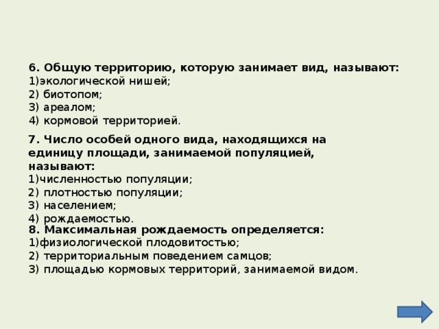 6. Общую территорию, которую занимает вид, называют: 1)экологической нишей; 2) биотопом; 3) ареалом; 4) кормовой территорией. 7. Число особей одного вида, находящихся на единицу площади, занимаемой популяцией, называют: численностью популяции; 2) плотностью популяции; 3) населением; 4) рождаемостью. 8. Максимальная рождаемость определяется: физиологической плодовитостью; 2) территориальным поведением самцов; 3) площадью кормовых территорий, занимаемой видом. 