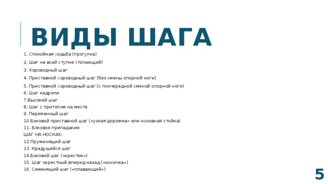 Виды шага 1. Спокойная ходьба (прогулка) 2. Шаг на всей ступне (топающий) 3. Хороводный шаг 4. Приставной хороводный шаг (без смены опорной ноги) 5. Приставной хороводный шаг (с поочередной сменой опорной ноги) 6. Шаг кадрили 7.Высокий шаг 8. Шаг с притопом на месте 9. Переменный шаг 10.Боковой приставной шаг («узкая дорожка» или основная стойка) 11. Боковое припадание ШАГ НА НОСКАХ: 12.Пружинящий шаг 13. Крадущийся шаг 14.Боковой шаг («крестик») 15. Шаг окрестный вперед-назад («косичка») 16. Семенящий шаг («плавающий»)  