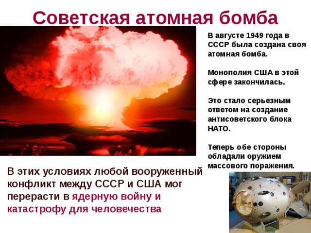 Советская атомная бомба В августе 1949 года в СССР была создана своя атомная бомба.  Монополия США в этой сфере закончилась.  Это стало серьезным ответом на создание антисоветского блока НАТО.  Теперь обе стороны обладали оружием массового поражения. В этих условиях любой вооруженный конфликт между СССР и США мог перерасти в ядерную войну и катастрофу для человечества 