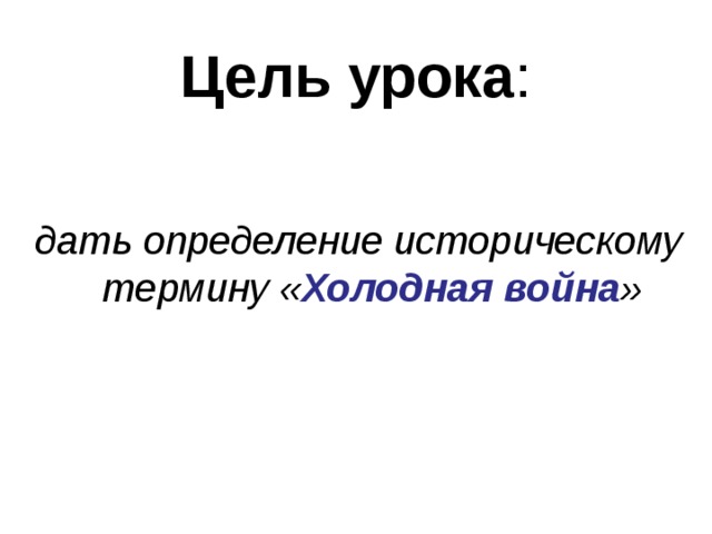 Цель урока : дать определение историческому термину « Холодная война »  