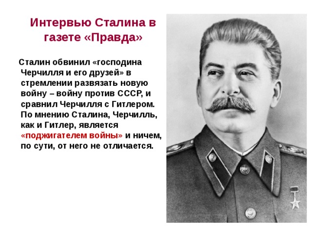 Интервью Сталина в газете «Правда»  Сталин обвинил «господина Черчилля и его друзей» в стремлении развязать новую войну – войну против СССР, и сравнил Черчилля с Гитлером. По мнению Сталина, Черчилль, как и Гитлер, является «поджигателем войны» и ничем, по сути, от него не отличается.  