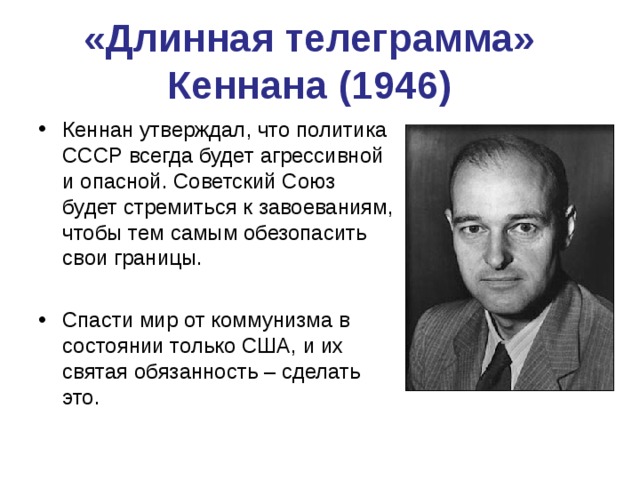 «Длинная телеграмма» Кеннана (1946) Кеннан утверждал, что политика СССР всегда будет агрессивной и опасной. Советский Союз будет стремиться к завоеваниям, чтобы тем самым обезопасить свои границы.  Спасти мир от коммунизма в состоянии только США, и их святая обязанность – сделать это.  