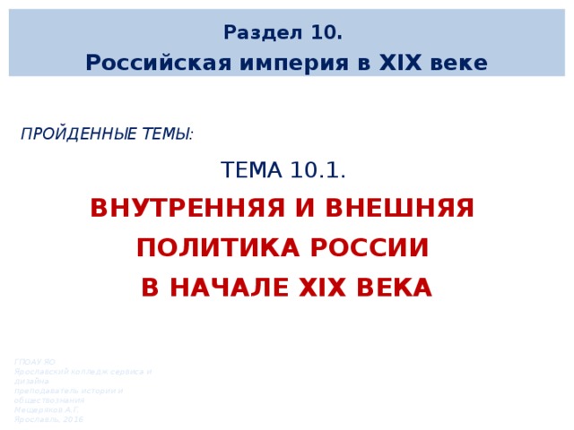 Раздел 10. Российская империя в XIX веке  Пройденные темы: ТЕМА 10.1. Внутренняя и внешняя политика России в начале xix века   ГПОАУ ЯО Ярославский колледж сервиса и дизайна преподаватель истории и обществознания Мещеряков А.Г. Ярославль, 2016 