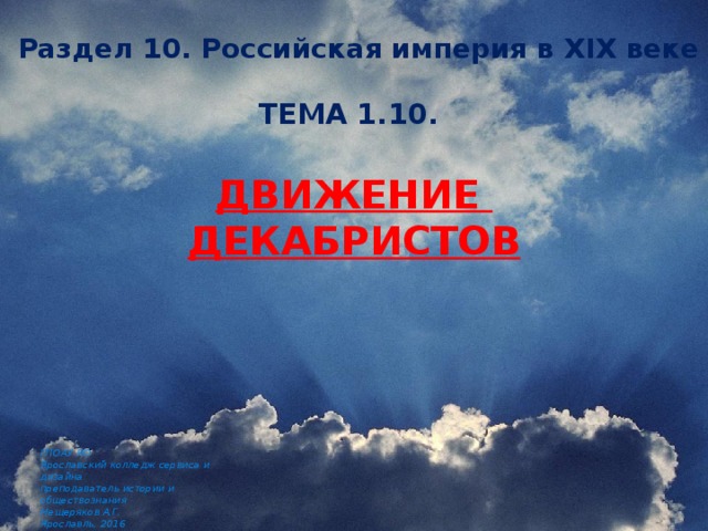  Раздел 10. Российская империя в XIX веке ТЕМА 1.10.   Движение декабристов ГПОАУ ЯО Ярославский колледж сервиса и дизайна преподаватель истории и обществознания Мещеряков А.Г. Ярославль, 2016 