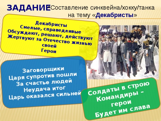 задание Декабристы Смелые, справедливые Заговорщики Царя супротив пошли Обсуждают, решают, действуют Солдаты в строю Командиры – герои Жертвуют за Отечество жизнью своей За счастье людей Неудача итог Герои Будет им слава Царь оказался сильней Составление синквейна/хокку/танка на тему « Декабристы » 
