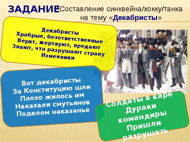 задание Декабристы Храбрые, безответственные Вот декабристы За Конституцию шли Верят, жертвуют, предают Солдаты в каре Дураки командиры Знают, что разрушают страну Плохо жилось им Наказали смутьянов Изменники Пришли разрушать Поделом наказанье Составление синквейна/хокку/танка на тему « Декабристы » 