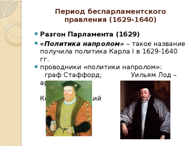 Период беспарламентского правления (1629-1640) Разгон Парламента (1629) «Политика напролом» – такое название получила политика Карла I в 1629-1640 гг. проводники «политики напролом»:  граф Стаффорд; Уильям Лод – архиепископ  Кентерберийский 