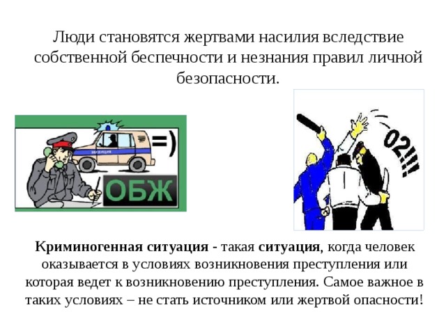 Люди становятся жертвами насилия вследствие собственной беспечности и незнания правил личной безопасности. Криминогенная   ситуация  - такая  ситуация , когда человек оказывается в условиях возникновения преступления или которая ведет к возникновению преступления. Самое важное в таких условиях – не стать источником или жертвой опасности! 