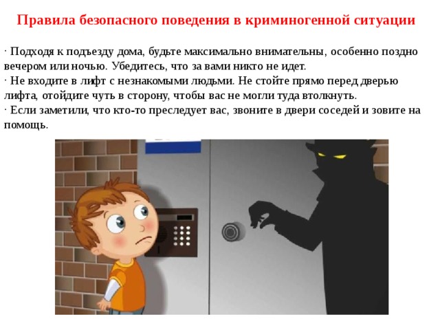Правила безопасного поведения в криминогенной ситуации · Подходя к подъезду дома, будьте максимально внимательны, особенно поздно вечером или ночью. Убедитесь, что за вами никто не идет. · Не входите в лифт с незнакомыми людьми. Не стойте прямо перед дверью лифта, отойдите чуть в сторону, чтобы вас не могли туда втолкнуть. · Если заметили, что кто-то преследует вас, звоните в двери соседей и зовите на помощь. 