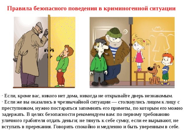 Правила безопасного поведения в криминогенной ситуации · Если, кроме вас, никого нет дома, никогда не открывайте дверь незнакомым. · Если же вы оказались в чрезвычайной ситуации — столкнулись лицом к лицу с преступником, нужно постараться запомнить его приметы, по которым его можно задержать. В целях безопасности рекомендуем вам: по первому требованию уличного грабителя отдать деньги; не тянуть к себе сумку, если ее вырывают, не вступать в пререкания. Говорить спокойно и медленно и быть уверенным в себе. 